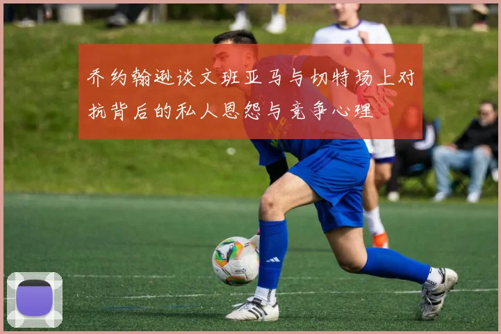 乔约翰逊谈文班亚马与切特场上对抗背后的私人恩怨与竞争心理