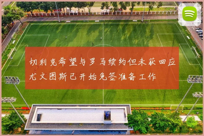 切利克希望与罗马续约但未获回应尤文图斯已开始免签准备工作