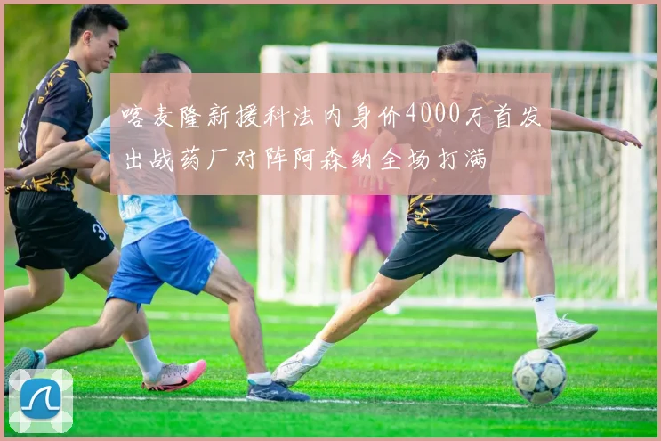 喀麦隆新援科法内身价4000万首发出战药厂对阵阿森纳全场打满