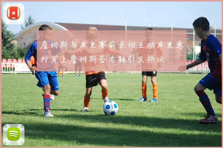 詹姆斯与库里赛前亲切互动库里意外穿上詹姆斯签名鞋引发热议