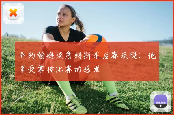 乔约翰逊谈詹姆斯季后赛表现：他享受掌控比赛的感觉