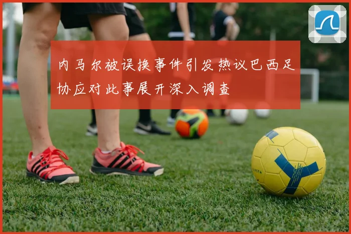 内马尔被误换事件引发热议巴西足协应对此事展开深入调查