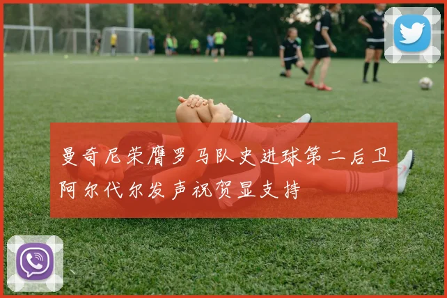 曼奇尼荣膺罗马队史进球第二后卫阿尔代尔发声祝贺显支持