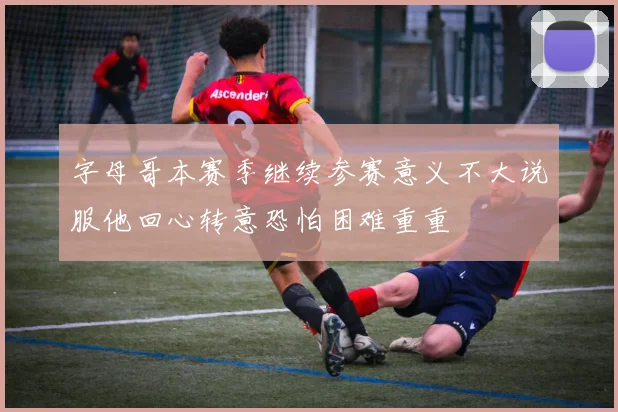 字母哥本赛季继续参赛意义不大说服他回心转意恐怕困难重重