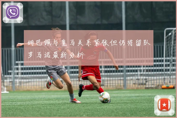 姆巴佩与皇马关系紧张但仍将留队罗马诺最新分析