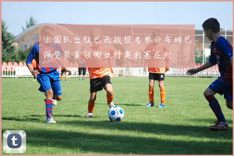 法国队出征巴西战役名单公布姆巴佩登贝莱领衔坎特奥利塞在列