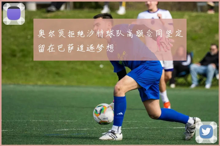奥尔莫拒绝沙特球队高额合同坚定留在巴萨追逐梦想