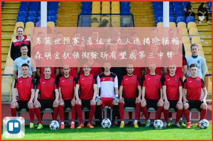 男篮世预赛5号位主力人选揭晓杨瀚森胡金秋领衔徐昕有望成第三中锋