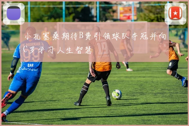 小孔塞桑期待B费引领球队夺冠并向C罗学习人生智慧