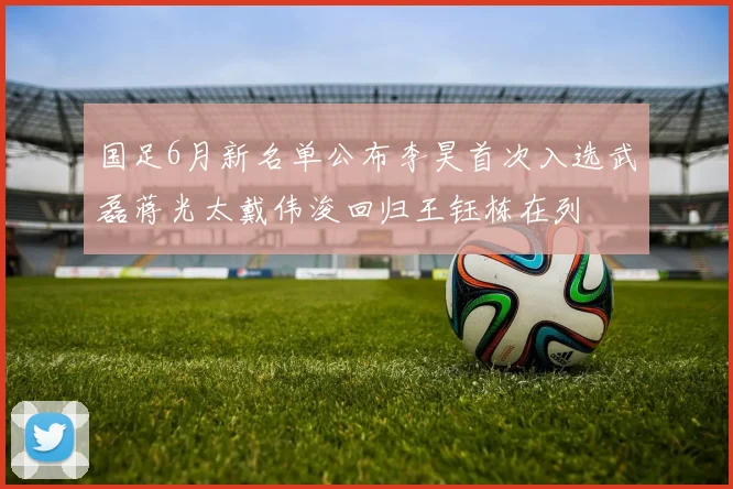 国足6月新名单公布李昊首次入选武磊蒋光太戴伟浚回归王钰栋在列