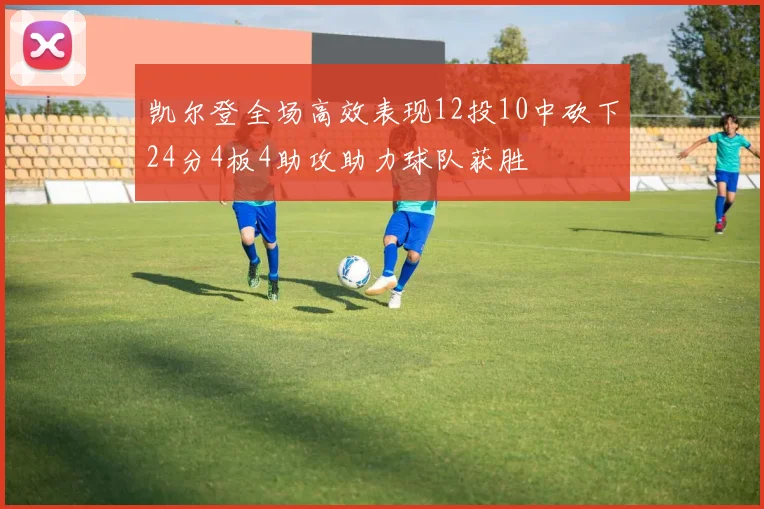 凯尔登全场高效表现12投10中砍下24分4板4助攻助力球队获胜