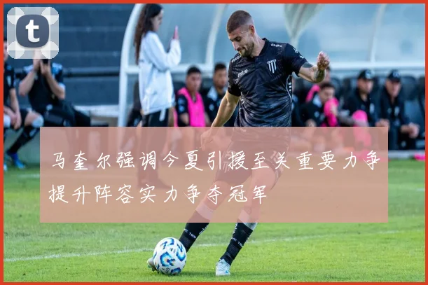马奎尔强调今夏引援至关重要力争提升阵容实力争夺冠军