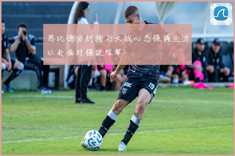恩比德分析抢七大战心态强调全力以赴面对强敌绿军