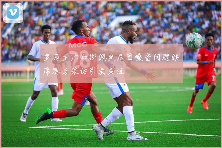 罗马主帅加斯佩里尼因嗓音问题缺席赛后采访引发关注