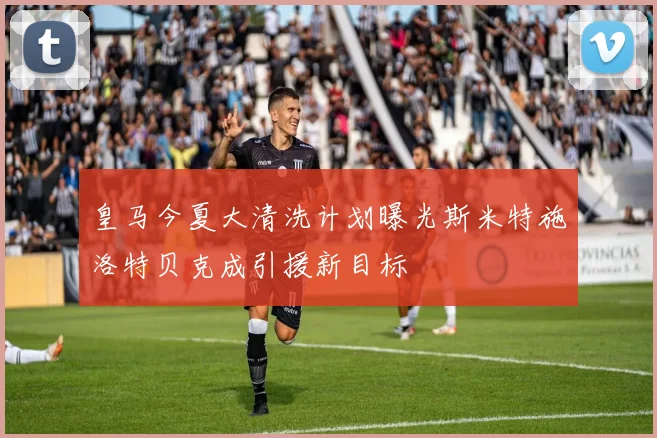 皇马今夏大清洗计划曝光斯米特施洛特贝克成引援新目标