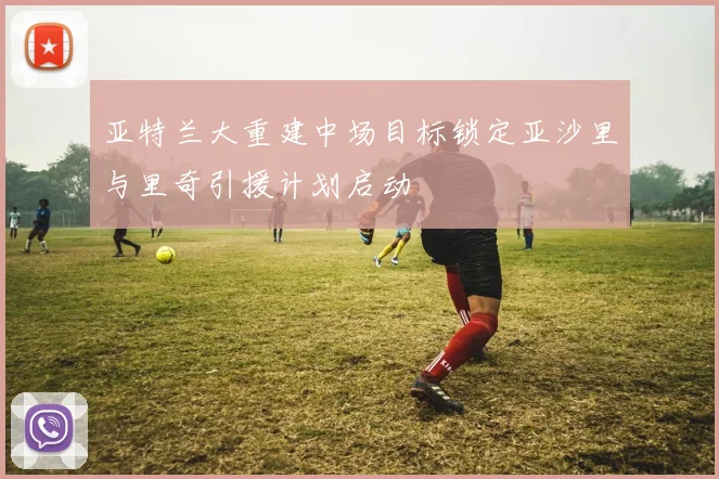 亚特兰大重建中场目标锁定亚沙里与里奇引援计划启动