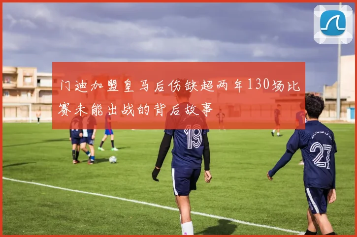 门迪加盟皇马后伤缺超两年130场比赛未能出战的背后故事