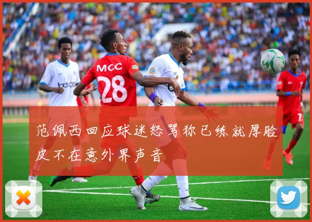 范佩西回应球迷怒骂称已练就厚脸皮不在意外界声音