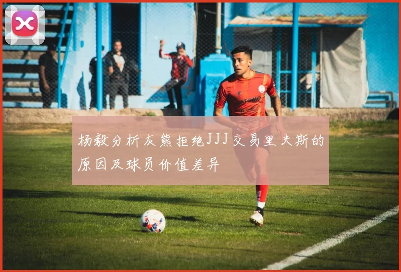 杨毅分析灰熊拒绝JJJ交易里夫斯的原因及球员价值差异