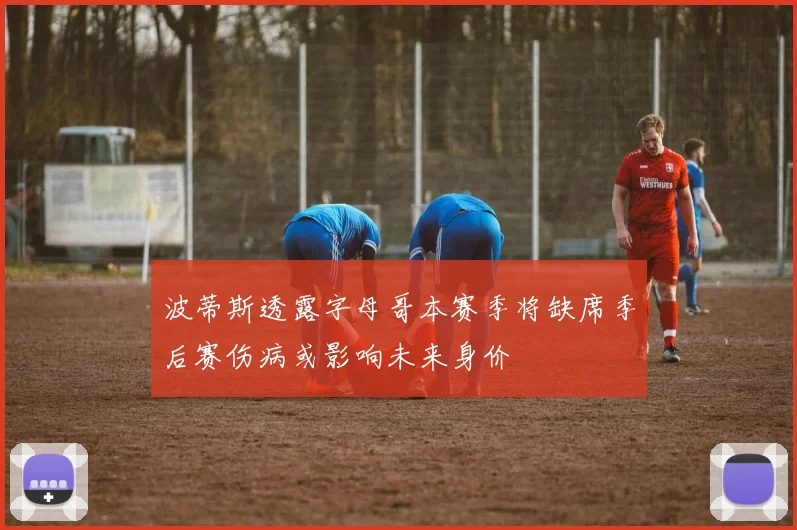 波蒂斯透露字母哥本赛季将缺席季后赛伤病或影响未来身价