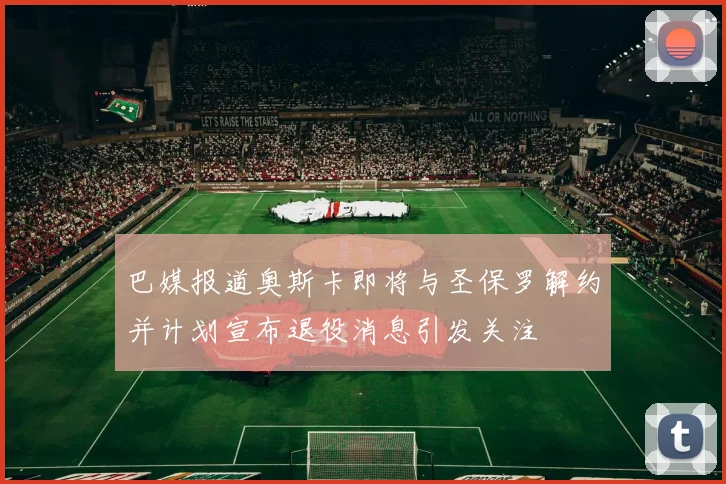 巴媒报道奥斯卡即将与圣保罗解约并计划宣布退役消息引发关注