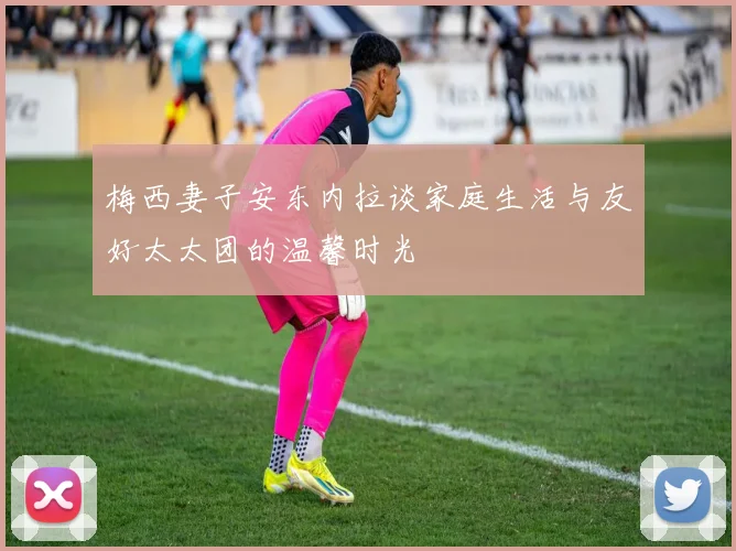 梅西妻子安东内拉谈家庭生活与友好太太团的温馨时光