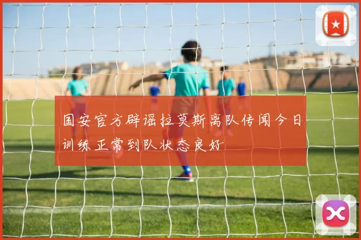 国安官方辟谣拉莫斯离队传闻今日训练正常到队状态良好